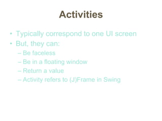 Activities
• Typically correspond to one UI screen
• But, they can:
– Be faceless
– Be in a floating window
– Return a value
– Activity refers to (J)Frame in Swing
 