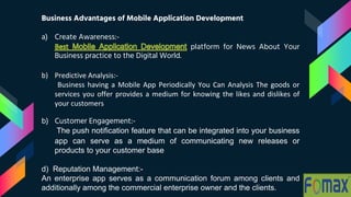 Business Advantages of Mobile Application Development
a) Create Awareness:-
platform for News About Your
Business practice to the Digital World.
b) Predictive Analysis:-
Business having a Mobile App Periodically You Can Analysis The goods or
services you offer provides a medium for knowing the likes and dislikes of
your customers
b) Customer Engagement:-
The push notification feature that can be integrated into your business
app can serve as a medium of communicating new releases or
products to your customer base
d) Reputation Management:-
An enterprise app serves as a communication forum among clients and
additionally among the commercial enterprise owner and the clients.
 