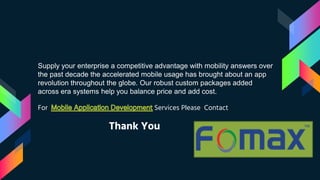 Supply your enterprise a competitive advantage with mobility answers over
the past decade the accelerated mobile usage has brought about an app
revolution throughout the globe. Our robust custom packages added
across era systems help you balance price and add cost.
For Services Please Contact
Thank You
 