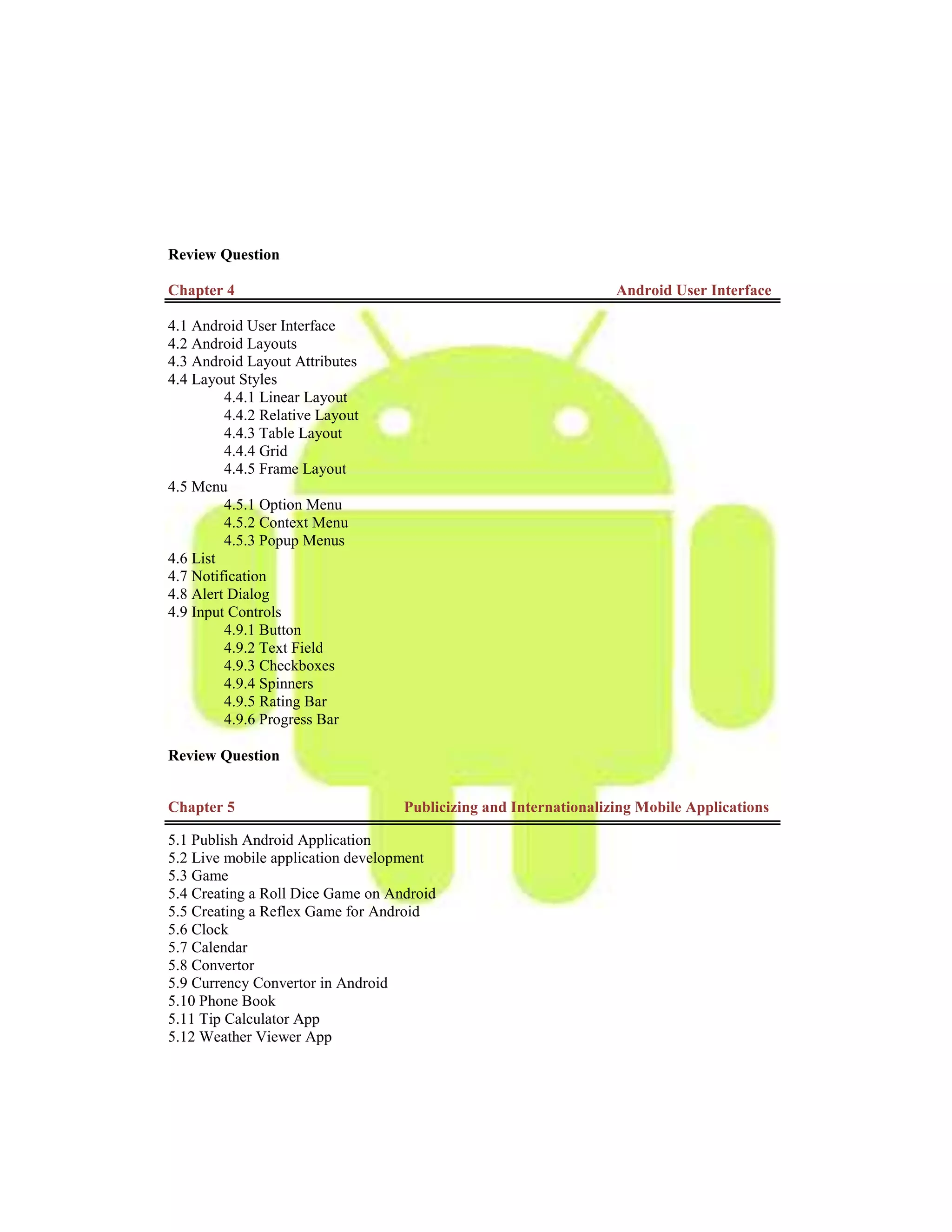 Review Question
Chapter 4 Android User Interface
4.1 Android User Interface
4.2 Android Layouts
4.3 Android Layout Attributes
4.4 Layout Styles
4.4.1 Linear Layout
4.4.2 Relative Layout
4.4.3 Table Layout
4.4.4 Grid
4.4.5 Frame Layout
4.5 Menu
4.5.1 Option Menu
4.5.2 Context Menu
4.5.3 Popup Menus
4.6 List
4.7 Notification
4.8 Alert Dialog
4.9 Input Controls
4.9.1 Button
4.9.2 Text Field
4.9.3 Checkboxes
4.9.4 Spinners
4.9.5 Rating Bar
4.9.6 Progress Bar
Review Question
Chapter 5 Publicizing and Internationalizing Mobile Applications
5.1 Publish Android Application
5.2 Live mobile application development
5.3 Game
5.4 Creating a Roll Dice Game on Android
5.5 Creating a Reflex Game for Android
5.6 Clock
5.7 Calendar
5.8 Convertor
5.9 Currency Convertor in Android
5.10 Phone Book
5.11 Tip Calculator App
5.12 Weather Viewer App
 