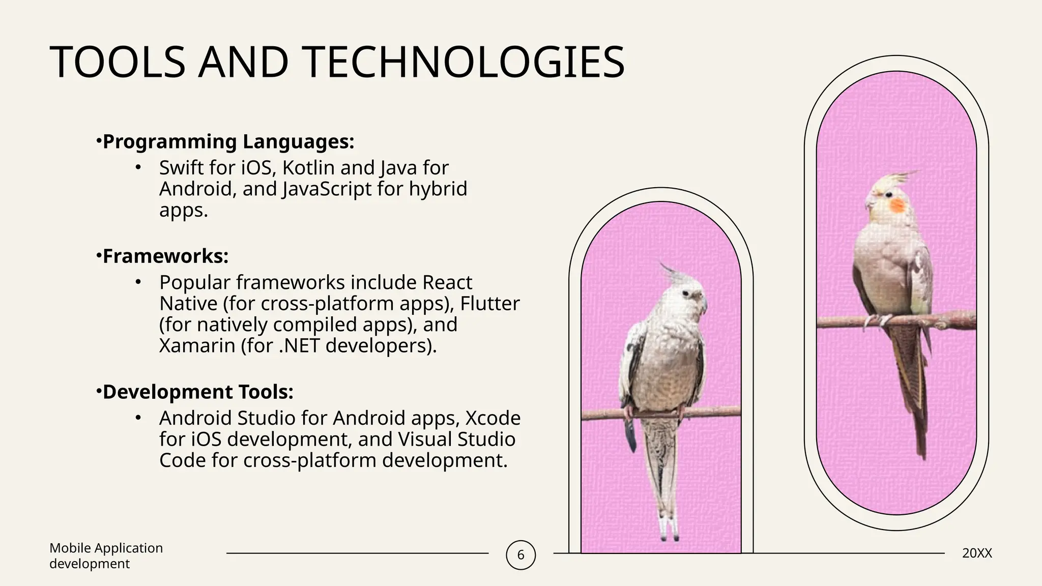TOOLS AND TECHNOLOGIES
Mobile Application
development
6 20XX
•Programming Languages:
• Swift for iOS, Kotlin and Java for
Android, and JavaScript for hybrid
apps.
•Frameworks:
• Popular frameworks include React
Native (for cross-platform apps), Flutter
(for natively compiled apps), and
Xamarin (for .NET developers).
•Development Tools:
• Android Studio for Android apps, Xcode
for iOS development, and Visual Studio
Code for cross-platform development.
 