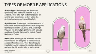 TYPES OF MOBILE APPLICATIONS
Mobile Application
development
4 20XX
•Native Apps: Native apps are developed
specifically for a particular platform (iOS or
Android). They offer high performance and an
optimal user experience, as they utilize the
device's hardware and capabilities fully.
•Hybrid Apps: These apps combine elements of
both native and web applications. Built using web
technologies like HTML, CSS, and JavaScript,
they can run on multiple platforms with a single
codebase. Popular frameworks include React
Native and Flutter.
•Web Apps: Web apps are accessed via web
browsers and are designed to be responsive
across different devices. They do not require
installation and are easier to maintain, but may
not have the full functionality of native apps.
 