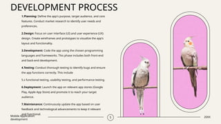 DEVELOPMENT PROCESS
Mobile Application
development
5 20XX
1.Planning: Define the app's purpose, target audience, and core
features. Conduct market research to identify user needs and
preferences.
2.Design: Focus on user interface (UI) and user experience (UX)
design. Create wireframes and prototypes to visualize the app's
layout and functionality.
3.Development: Code the app using the chosen programming
languages and frameworks. This phase includes both front-end
and back-end development.
4.Testing: Conduct thorough testing to identify bugs and ensure
the app functions correctly. This include
5.s functional testing, usability testing, and performance testing.
6.Deployment: Launch the app on relevant app stores (Google
Play, Apple App Store) and promote it to reach your target
audience.
7.Maintenance: Continuously update the app based on user
feedback and technological advancements to keep it relevant
and functional.
 