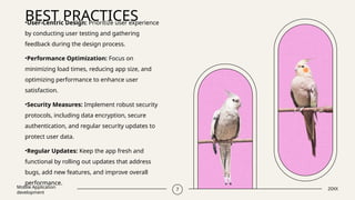 BEST PRACTICES
Mobile Application
development
7 20XX
•User-Centric Design: Prioritize user experience
by conducting user testing and gathering
feedback during the design process.
•Performance Optimization: Focus on
minimizing load times, reducing app size, and
optimizing performance to enhance user
satisfaction.
•Security Measures: Implement robust security
protocols, including data encryption, secure
authentication, and regular security updates to
protect user data.
•Regular Updates: Keep the app fresh and
functional by rolling out updates that address
bugs, add new features, and improve overall
performance.
 