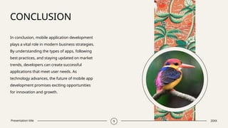 Presentation title
CONCLUSION
In conclusion, mobile application development
plays a vital role in modern business strategies.
By understanding the types of apps, following
best practices, and staying updated on market
trends, developers can create successful
applications that meet user needs. As
technology advances, the future of mobile app
development promises exciting opportunities
for innovation and growth.
​
9 20XX
 