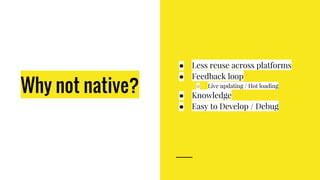 Why not native?
● Less reuse across platforms
● Feedback loop
○ Live updating / Hot loading
● Knowledge
● Easy to Develop / Debug
 