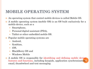 MOBILE OPERATING SYSTEM
 An operating system that control mobile devices is called Mobile OS.
 A mobile operating system (mobile OS) is an OS built exclusively for a
mobile device, such as a
 Smartphone,
 Personal digital assistant (PDA),
 Tablet or other embedded mobile OS.
 Popular mobile operating systems are
 Android,
 Symbian,
 iOS,
 BlackBerry OS and
 Windows Mobile
 A mobile OS is responsible for identifying and defining mobile device
features and functions, including keypads, application synchronization,
email, thumbwheel and text messaging
12
 