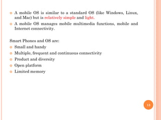  A mobile OS is similar to a standard OS (like Windows, Linux,
and Mac) but is relatively simple and light.
 A mobile OS manages mobile multimedia functions, mobile and
Internet connectivity.
Smart Phones and OS are:
 Small and handy
 Multiple, frequent and continuous connectivity
 Product and diversity
 Open platform
 Limited memory
13
 