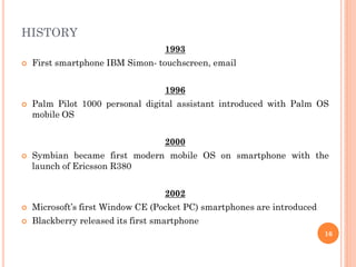 HISTORY
1993
 First smartphone IBM Simon- touchscreen, email
1996
 Palm Pilot 1000 personal digital assistant introduced with Palm OS
mobile OS
2000
 Symbian became first modern mobile OS on smartphone with the
launch of Ericsson R380
2002
 Microsoft’s first Window CE (Pocket PC) smartphones are introduced
 Blackberry released its first smartphone
16
 