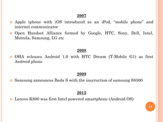 2007
 Apple iphone with iOS introduced as an iPod, “mobile phone” and
internet communicator
 Open Handset Alliance formed by Google, HTC, Sony, Dell, Intel,
Motrola, Samsung, LG etc
2008
 OHA releases Android 1.0 with HTC Dream (T-Mobile G1) as first
Android phone
2009
 Samsung announces Bada S with the insyruction of samsung S8500
2012
 Lenovo K800 was first Intel powered smartphone (Android OS)
17
 