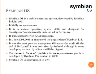 SYMBIAN OS
 Symbian OS is a mobile operating system, developed by Symbian
Ltd, in 1997.
 Initially not open source
 It is a mobile operating system (OS) and designed for
Smartphone’s and currently maintained by Accenture.
 It runs exclusively on ARM processors.
 In June 2008, Nokia announced the acquisition of Symbian Ltd.
 It was the most popular smartphone OS across the world till the
end of 2010,untill it was overtaken by Android, although in some
developing nations, Symbian is still the biggest.
 The current form of Symbian is an open-source platform
developed by Symbian Foundation in 2009.
 Symbian OS is programmed in C++.
20
 