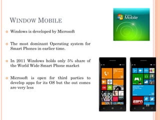 WINDOW MOBILE
 Windows is developed by Microsoft
 The most dominant Operating system for
Smart Phones in earlier time.
 In 2011 Windows holds only 5% share of
the World Wide Smart Phone market
 Microsoft is open for third parties to
develop apps for its OS but the out comes
are very less
22
 