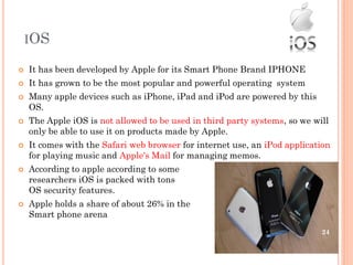 IOS
 It has been developed by Apple for its Smart Phone Brand IPHONE
 It has grown to be the most popular and powerful operating system
 Many apple devices such as iPhone, iPad and iPod are powered by this
OS.
 The Apple iOS is not allowed to be used in third party systems, so we will
only be able to use it on products made by Apple.
 It comes with the Safari web browser for internet use, an iPod application
for playing music and Apple's Mail for managing memos.
 According to apple according to some security
researchers iOS is packed with tons
OS security features.
 Apple holds a share of about 26% in the
Smart phone arena
24
 