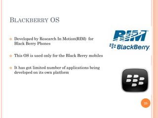 BLACKBERRY OS
 Developed by Research In Motion(RIM) for
Black Berry Phones
 This OS is used only for the Black Berry mobiles
 It has got limited number of applications being
developed on its own platform
25
 