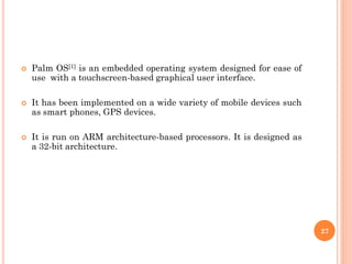  Palm OS[1] is an embedded operating system designed for ease of
use with a touchscreen-based graphical user interface.
 It has been implemented on a wide variety of mobile devices such
as smart phones, GPS devices.
 It is run on ARM architecture-based processors. It is designed as
a 32-bit architecture.
27
 