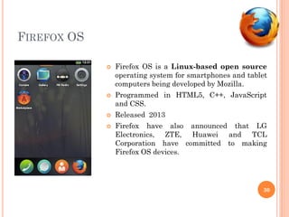 FIREFOX OS
 Firefox OS is a Linux-based open source
operating system for smartphones and tablet
computers being developed by Mozilla.
 Programmed in HTML5, C++, JavaScript
and CSS.
 Released 2013
 Firefox have also announced that LG
Electronics, ZTE, Huawei and TCL
Corporation have committed to making
Firefox OS devices.
30
 