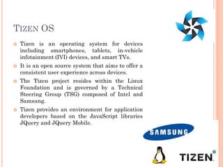TIZEN OS
 Tizen is an operating system for devices
including smartphones, tablets, in-vehicle
infotainment (IVI) devices, and smart TVs.
 It is an open source system that aims to offer a
consistent user experience across devices.
 The Tizen project resides within the Linux
Foundation and is governed by a Technical
Steering Group (TSG) composed of Intel and
Samsung.
 Tizen provides an environment for application
developers based on the JavaScript libraries
JQuery and JQuery Mobile.
32
 