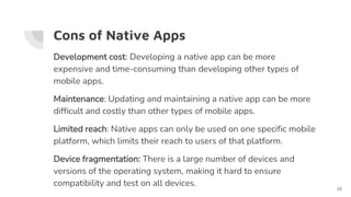 Cons of Native Apps
Development cost: Developing a native app can be more
expensive and time-consuming than developing other types of
mobile apps.
Maintenance: Updating and maintaining a native app can be more
difficult and costly than other types of mobile apps.
Limited reach: Native apps can only be used on one specific mobile
platform, which limits their reach to users of that platform.
Device fragmentation: There is a large number of devices and
versions of the operating system, making it hard to ensure
compatibility and test on all devices.
10
 