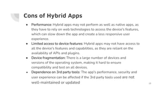Cons of Hybrid Apps
● Performance: Hybrid apps may not perform as well as native apps, as
they have to rely on web technologies to access the device's features,
which can slow down the app and create a less responsive user
experience.
● Limited access to device features: Hybrid apps may not have access to
all the device's features and capabilities, as they are reliant on the
availability of APIs and plugins.
● Device fragmentation: There is a large number of devices and
versions of the operating system, making it hard to ensure
compatibility and test on all devices.
● Dependence on 3rd party tools: The app's performance, security and
user experience can be affected if the 3rd party tools used are not
well-maintained or updated 13
 