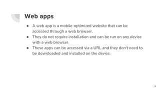 Web apps
● A web app is a mobile-optimized website that can be
accessed through a web browser.
● They do not require installation and can be run on any device
with a web browser.
● These apps can be accessed via a URL and they don't need to
be downloaded and installed on the device.
14
 