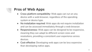 Pros of Web Apps
● Cross-platform compatibility: Web apps can run on any
device with a web browser, regardless of the operating
system or device type.
● No installation required: Web apps do not require installation
and can be accessed immediately through a web browser.
● Responsiveness: Web apps can be designed to be responsive,
meaning they can adapt to different screen sizes and
resolutions, providing a consistent user experience across
devices.
● Cost-effective: Developing web apps can be less expensive
than developing native apps.
15
 