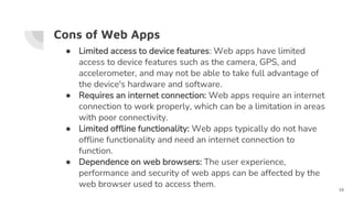 Cons of Web Apps
● Limited access to device features: Web apps have limited
access to device features such as the camera, GPS, and
accelerometer, and may not be able to take full advantage of
the device's hardware and software.
● Requires an internet connection: Web apps require an internet
connection to work properly, which can be a limitation in areas
with poor connectivity.
● Limited offline functionality: Web apps typically do not have
offline functionality and need an internet connection to
function.
● Dependence on web browsers: The user experience,
performance and security of web apps can be affected by the
web browser used to access them.
16
 