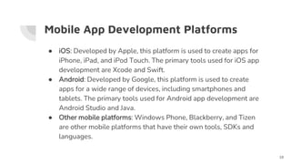 Mobile App Development Platforms
● iOS: Developed by Apple, this platform is used to create apps for
iPhone, iPad, and iPod Touch. The primary tools used for iOS app
development are Xcode and Swift.
● Android: Developed by Google, this platform is used to create
apps for a wide range of devices, including smartphones and
tablets. The primary tools used for Android app development are
Android Studio and Java.
● Other mobile platforms: Windows Phone, Blackberry, and Tizen
are other mobile platforms that have their own tools, SDKs and
languages.
18
 