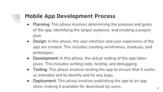 Mobile App Development Process
● Planning: This phase involves determining the purpose and goals
of the app, identifying the target audience, and creating a project
plan.
● Design: In this phase, the user interface and user experience of the
app are created. This includes creating wireframes, mockups, and
prototypes.
● Development: In this phase, the actual coding of the app takes
place. This includes writing code, testing, and debugging.
● Testing: This phase involves testing the app to ensure that it works
as intended and to identify and fix any bugs.
● Deployment: This phase involves publishing the app to an app
store, making it available for download by users. 19
 