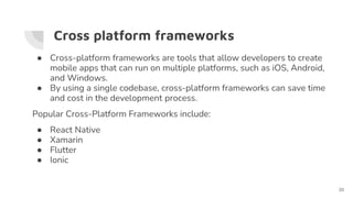 Cross platform frameworks
● Cross-platform frameworks are tools that allow developers to create
mobile apps that can run on multiple platforms, such as iOS, Android,
and Windows.
● By using a single codebase, cross-platform frameworks can save time
and cost in the development process.
Popular Cross-Platform Frameworks include:
● React Native
● Xamarin
● Flutter
● Ionic
20
 