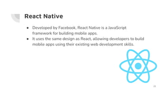 React Native
● Developed by Facebook, React Native is a JavaScript
framework for building mobile apps.
● It uses the same design as React, allowing developers to build
mobile apps using their existing web development skills.
21
 