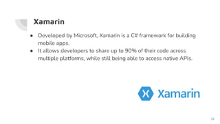 Xamarin
● Developed by Microsoft, Xamarin is a C# framework for building
mobile apps.
● It allows developers to share up to 90% of their code across
multiple platforms, while still being able to access native APIs.
22
 