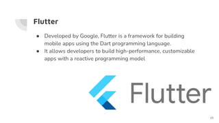 Flutter
● Developed by Google, Flutter is a framework for building
mobile apps using the Dart programming language.
● It allows developers to build high-performance, customizable
apps with a reactive programming model
23
 