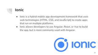 Ionic
● Ionic is a hybrid mobile app development framework that uses
web technologies (HTML, CSS, and JavaScript) to create apps
that run on multiple platforms.
● Ionic allows developers to use Angular, React, or Vue to build
the app, but is more commonly used with Angular.
24
 