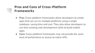 Pros and Cons of Cross-Platform
Frameworks
● Pros: Cross-platform frameworks allow developers to create
apps that can run on multiple platforms using a single
codebase, saving time and cost. They also allow developers to
use their existing web development skills to build mobile
apps.
● Cons: Cross-platform frameworks may not provide the same
level of performance or access to native APIs
25
 