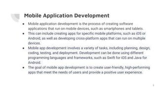 Mobile Application Development
● Mobile application development is the process of creating software
applications that run on mobile devices, such as smartphones and tablets.
● This can include creating apps for specific mobile platforms, such as iOS or
Android, as well as developing cross-platform apps that can run on multiple
devices.
● Mobile app development involves a variety of tasks, including planning, design,
coding, testing, and deployment. Development can be done using different
programming languages and frameworks, such as Swift for iOS and Java for
Android.
● The goal of mobile app development is to create user-friendly, high-performing
apps that meet the needs of users and provide a positive user experience.
3
 