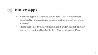 Native Apps
● A native app is a software application that is developed
specifically for a particular mobile platform, such as iOS or
Android.
● These apps are typically downloaded and installed from an
app store, such as the Apple App Store or Google Play.
8
 