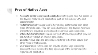 Pros of Native Apps
● Access to device features and capabilities: Native apps have full access to
the device's features and capabilities, such as the camera, GPS, and
accelerometer.
● Performance: Native apps tend to have better performance than other
types of mobile apps. They can take advantage of the device's hardware
and software, providing a smooth and responsive user experience.
● Offline functionality: Native apps can work offline, meaning that they can
still function without an internet connection.
● Security: Native apps are generally considered to be more secure than
other types of mobile apps.
● User experience: Native apps can provide a better user experience
because they are designed to take advantage of the device's specific
features and capabilities. 9
 