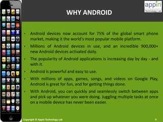 Copyright © Appin Technology Lab 9
WHY ANDROID
• Android devices now account for 75% of the global smart phone
market, making it the world's most popular mobile platform.
• Millions of Android devices in use, and an incredible 900,000+
new Android devices activated daily.
• The popularity of Android applications is increasing day by day - and
with it.
• Android is powerful and easy to use.
• With millions of apps, games, songs, and videos on Google Play,
Android is great for fun, and for getting things done.
• With Android, you can quickly and seamlessly switch between apps
and pick up whatever you were doing. Juggling multiple tasks at once
on a mobile device has never been easier.
 