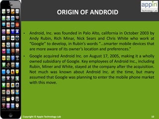 Copyright © Appin Technology Lab 10
ORIGIN OF ANDROID
• Android, Inc. was founded in Palo Alto, california in October 2003 by
Andy Rubin, Rich Minar, Nick Sears and Chris White who work at
“Google” to develop, in Rubin’s words “…smarter mobile devices that
are more aware of its owner’s location and preferences.”
• Google acquired Android Inc. on August 17, 2005, making it a wholly
owned subsidiary of Google. Key employees of Android Inc., including
Rubin, Miner and White, stayed at the company after the acquisition.
Not much was known about Android Inc. at the time, but many
assumed that Google was planning to enter the mobile phone market
with this move.
 