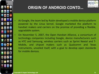 Copyright © Appin Technology Lab 11
ORIGIN OF ANDROID CONTD…
• At Google, the team led by Rubin developed a mobile device platform
powered by the Linux kernel. Google marketed the platform to
handset makers and carriers on the promise of providing a flexible,
upgradable system.
• On November 5, 2007, the Open Handset Alliance, a consortium of
technology companies including Google, device manufacturers such
as HTC and Samsung, wireless carriers such as Sprint Nextel and T-
Mobile, and chipset makers such as Qualcomm and Texas
Instruments, unveiled itself, with a goal to develop open standards
for mobile devices.
 