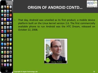 Copyright © Appin Technology Lab 12
• That day, Android was unveiled as its first product, a mobile device
platform built on the Linux kernel version 2.6. The first commercially
available phone to run Android was the HTC Dream, released on
October 22, 2008.
ORIGIN OF ANDROID CONTD…
 