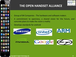 Copyright © Appin Technology Lab 13
THE OPEN HANDSET ALLIANCE
• Group of 84 Companies - The hardware and software makers
• A commitment to openness, a shared vision for the future, and
concrete plans to make the vision a reality
• Develops standards for android
 