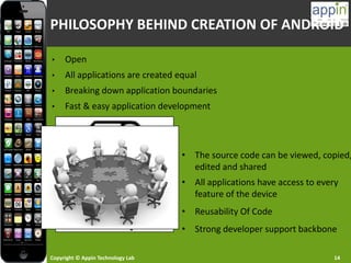 Copyright © Appin Technology Lab 14
PHILOSOPHY BEHIND CREATION OF ANDROID
• Open
• All applications are created equal
• Breaking down application boundaries
• Fast & easy application development
• The source code can be viewed, copied,
edited and shared
• All applications have access to every
feature of the device
• Reusability Of Code
• Strong developer support backbone
 