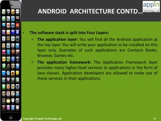 Copyright © Appin Technology Lab 17
ANDROID ARCHITECTURE CONTD…
• The software stack is split into Four Layers:
 The application layer: You will find all the Android application at
the top layer. You will write your application to be installed on this
layer only. Examples of such applications are Contacts Books,
Browser, Games etc.
 The application framework: The Application Framework layer
provides many higher-level services to applications in the form of
Java classes. Application developers are allowed to make use of
these services in their applications.
 