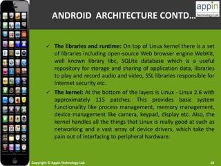 Copyright © Appin Technology Lab 18
 The libraries and runtime: On top of Linux kernel there is a set
of libraries including open-source Web browser engine WebKit,
well known library libc, SQLite database which is a useful
repository for storage and sharing of application data, libraries
to play and record audio and video, SSL libraries responsible for
Internet security etc.
 The kernel: At the bottom of the layers is Linux - Linux 2.6 with
approximately 115 patches. This provides basic system
functionality like process management, memory management,
device management like camera, keypad, display etc. Also, the
kernel handles all the things that Linux is really good at such as
networking and a vast array of device drivers, which take the
pain out of interfacing to peripheral hardware.
ANDROID ARCHITECTURE CONTD…
 