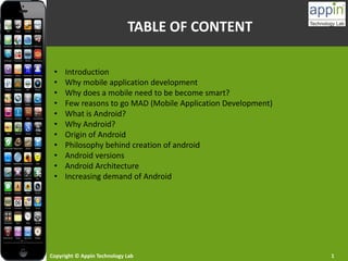 Copyright © Appin Technology Lab 1
TABLE OF CONTENT
• Introduction
• Why mobile application development
• Why does a mobile need to be become smart?
• Few reasons to go MAD (Mobile Application Development)
• What is Android?
• Why Android?
• Origin of Android
• Philosophy behind creation of android
• Android versions
• Android Architecture
• Increasing demand of Android
 