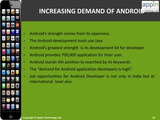 Copyright © Appin Technology Lab 19
• Android’s strength comes from its openness.
• The Android development tools use Java
• Android’s greatest strength is its development kit for developer
• Android provides 700,000 application for their user.
• Android stands 4th position to searched by its keywords
• The “demand for Android application developers is high”.
• Job opportunities for Android Developer is not only in India but at
international level also
INCREASING DEMAND OF ANDROID
 