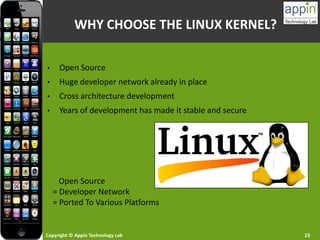 Copyright © Appin Technology Lab 23
WHY CHOOSE THE LINUX KERNEL?
• Open Source
• Huge developer network already in place
• Cross architecture development
• Years of development has made it stable and secure
Open Source
= Developer Network
= Ported To Various Platforms
 