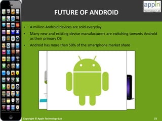 Copyright © Appin Technology Lab 25
FUTURE OF ANDROID
• A million Android devices are sold everyday
• Many new and existing device manufacturers are switching towards Android
as their primary OS
• Android has more than 50% of the smartphone market share
 