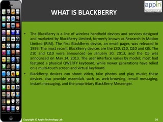 Copyright © Appin Technology Lab 26
WHAT IS BLACKBERRY
• The BlackBerry is a line of wireless handheld devices and services designed
and marketed by BlackBerry Limited, formerly known as Research in Motion
Limited (RIM). The first BlackBerry device, an email pager, was released in
1999. The most recent BlackBerry devices are the Z30, Z10, Q10 and Q5. The
Z10 and Q10 were announced on January 30, 2013, and the Q5 was
announced on May 14, 2013. The user interface varies by model; most had
featured a physical QWERTY keyboard, while newer generations have relied
on a multi-touch screen and virtual keyboard.
• BlackBerry devices can shoot video, take photos and play music; these
devices also provide essentials such as web-browsing, email messaging,
instant messaging, and the proprietary BlackBerry Messenger.
 